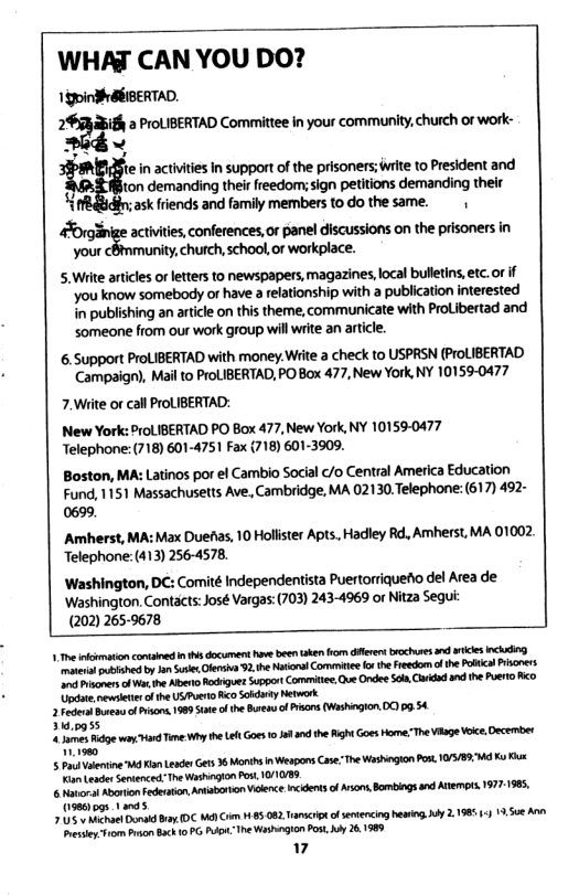 WHAJ CAN YOU DO? 130indSEIBERTAD. I:E:I“ PrOLIBERTAD Committee in your community,church of work- - ~ te in activities in support of the prisoners; irite to President and ton demanding theirfreedom; sign petitions demanding their k! ask friends and family members to do the same. inige activities, conferences, or panel discussions on the prisoners in your cBmmunity, church,school,or workplace. 5. Write articles o letters to newspapers, magazines, local bulletins, etc.o if you know somebody of have 3 relationship with a publication interested in publishing an article on this theme, communicate with ProLibertad and someone from our work group will write an artcle. 6.5upport ProLIBERTAD with money.Wite a check to USPRSN (ProLIBERTAD Campaign), Mail to ProLIBERTAD, PO Box 477, New York, NY 10159-0477 7.Write or call ProLIBERTAD: New York: ProLIBERTAD PO Box 477, New York, NY 10159-0477 Telephone:(718) 601-4751 Fax {718) 601-3909. Boston, MA: Latinos por el Cambio Social c/o Central America Education Fund, 1151 Massachusetts Ave, Cambridge, MA 02130.Telephone: (617) 492- 0699, Amherst, MA: Max Duefas, 10 Hollister Apts, Hadley Rd, Amherst, MA 01002 Telephone: (413) 256-4578. ‘Washington, DC: Comité Independentista Puertorriquefio del Area de ‘Washington. Contacts:José Vargas: (703) 243-4969 or Nitza Sequi: (202) 265-9678 1 e ikimation conained in 4 document v been ken o dferensbrochuses s s ncking e ot by e, Ofensiv 3. the Notonal Comitie o the Freedom of the Polica rioners e apers o e the Aben Rdiguet SupportCommitee Qe Ondee S0, Clridod and th Puero Ao Updat.ewsletir of th US/Puero o oidary Network 2 Feerol e of P 198 State o the Ssen ofPsons (Washingion 0109 54 31,0955 s gty Time Wiy the et Goes 0161 the igh Goes Home: The Vage ke, Decemter 0 5 Pl vaering W Kl Leades Gts 36 Months i Weapns Case: The Washgion Pos. 1057891 K e K LeaderSenenced: Tne Washigion Pos, 0//085. 6 avor AvonionFederation Aniaboron Vidence incdents of Arions, Bombings and A 19771985, 019801 pgs .1 05 el erid B D M Crm 185 082 Tiomcreof evencing e,y 219851 19,50 A sy f1om o Bch 1 PG A he Washegion Pos by 261989 7